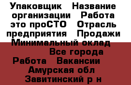 Упаковщик › Название организации ­ Работа-это проСТО › Отрасль предприятия ­ Продажи › Минимальный оклад ­ 23 500 - Все города Работа » Вакансии   . Амурская обл.,Завитинский р-н